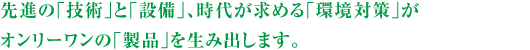 先進の「技術」と「設備」、時代が求める「環境対策」がオンリーワンの「製品」を生み出します。